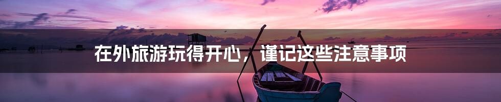 在外旅游玩得开心,谨记这些注意事项