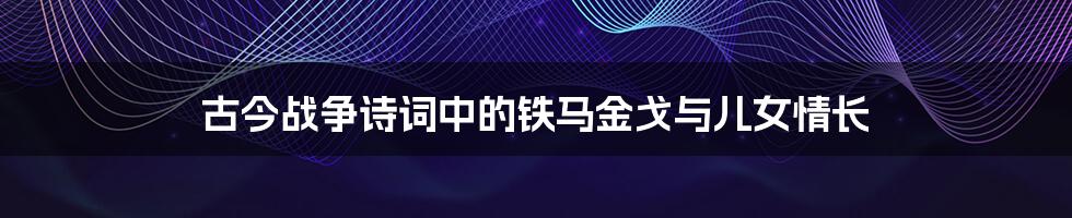 古今战争诗词中的铁马金戈与儿女情长