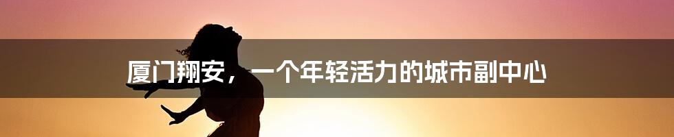 厦门翔安，一个年轻活力的城市副中心