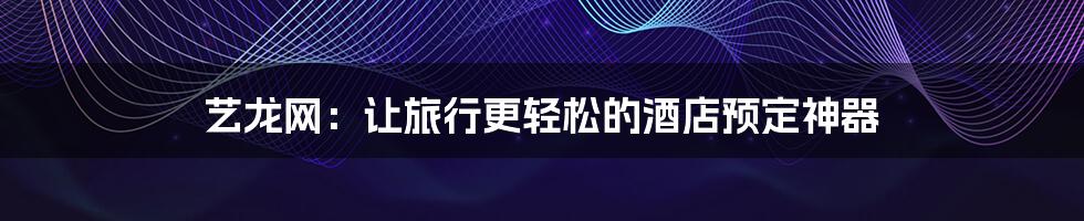 艺龙网:让旅行更轻松的酒店预定神器