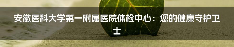 安徽医科大学第一附属医院体检中心:您的健康守护卫士