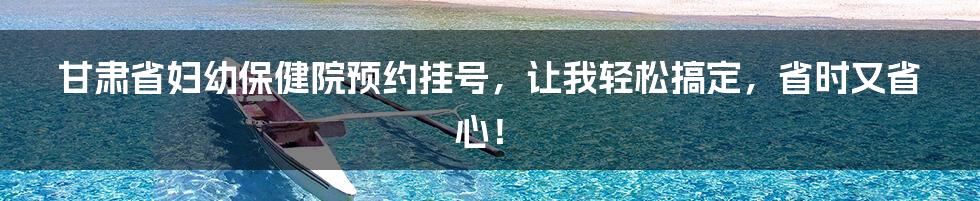 甘肃省妇幼保健院预约挂号,让我轻松搞定,省时又省心!