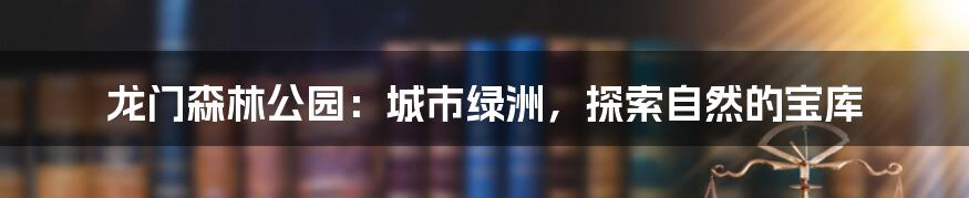 龙门森林公园:城市绿洲,探索自然的宝库
