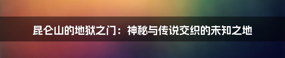 昆仑山的地狱之门：神秘与传说交织的未知之地