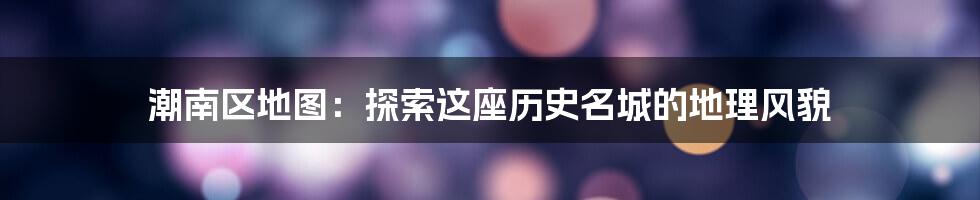 潮南区地图:探索这座历史名城的地理风貌