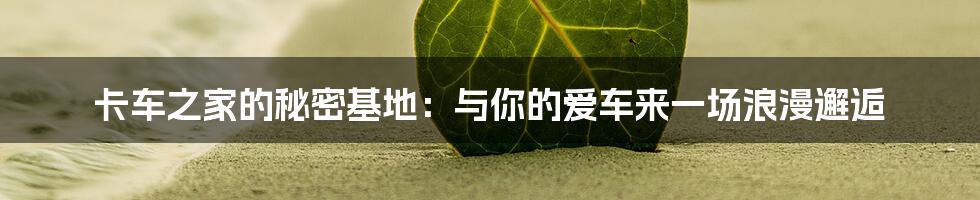 卡车之家的秘密基地:与你的爱车来一场浪漫邂逅