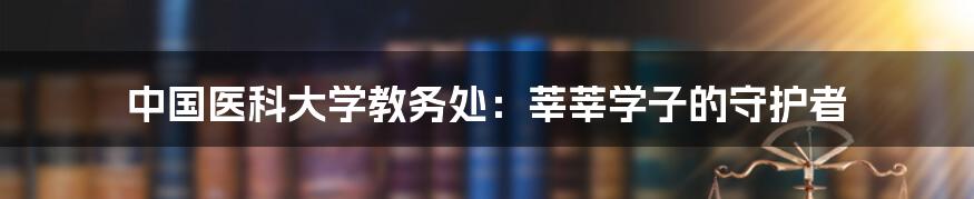 中国医科大学教务处：莘莘学子的守护者