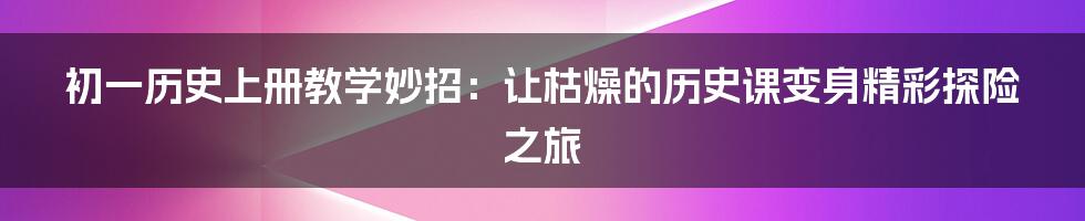 初一历史上册教学妙招：让枯燥的历史课变身精彩探险之旅