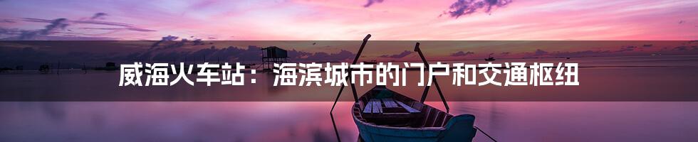 威海火车站:海滨城市的门户和交通枢纽
