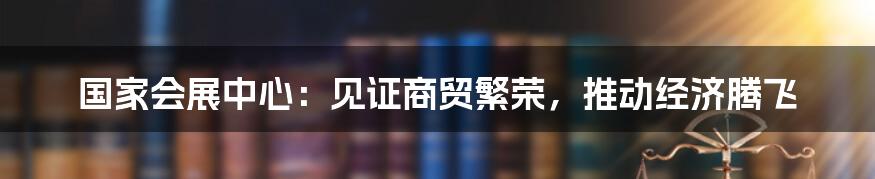 国家会展中心:见证商贸繁荣,推动经济腾飞