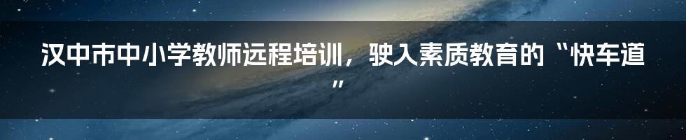 汉中市中小学教师远程培训，驶入素质教育的“快车道”