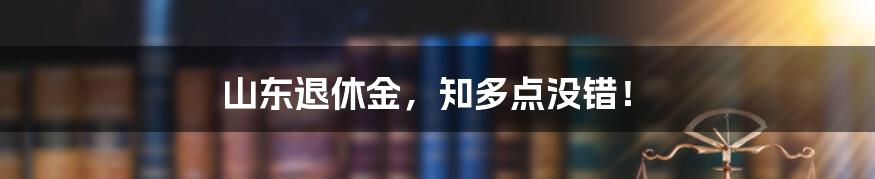 山东退休金，知多点没错！