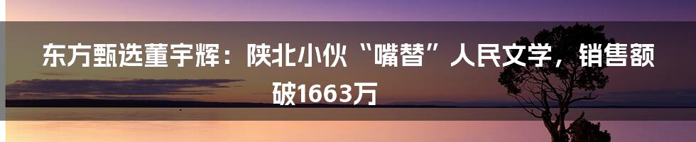 东方甄选董宇辉：陕北小伙“嘴替”人民文学，销售额破1663万