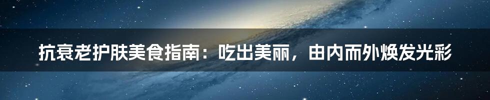 抗衰老护肤美食指南:吃出美丽,由内而外焕发光彩