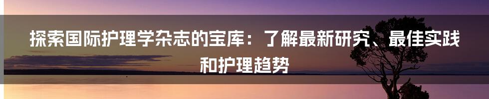 探索国际护理学杂志的宝库：了解最新研究、最佳实践和护理趋势