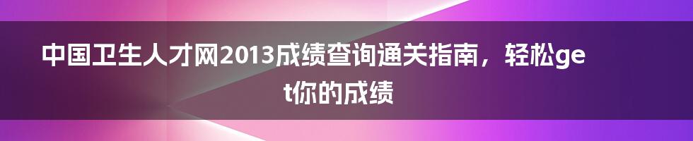 中国卫生人才网2013成绩查询通关指南,轻松get你的成绩