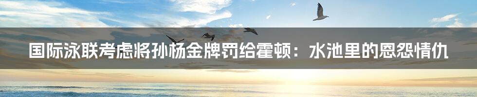 国际泳联考虑将孙杨金牌罚给霍顿:水池里的恩怨情仇