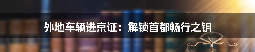 外地车辆进京证：解锁首都畅行之钥