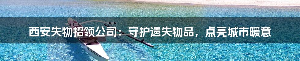 西安失物招领公司:守护遗失物品,点亮城市暖意