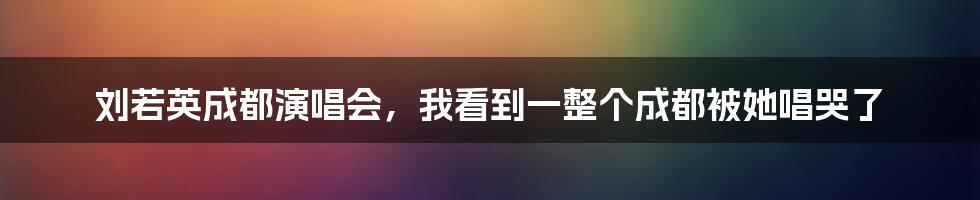 刘若英成都演唱会,我看到一整个成都被她唱哭了