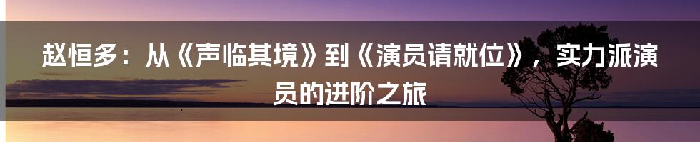 赵恒多:从《声临其境》到《演员请就位》,实力派演员的进阶之旅