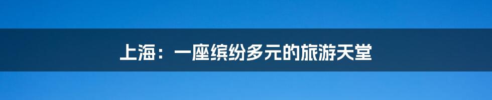上海：一座缤纷多元的旅游天堂