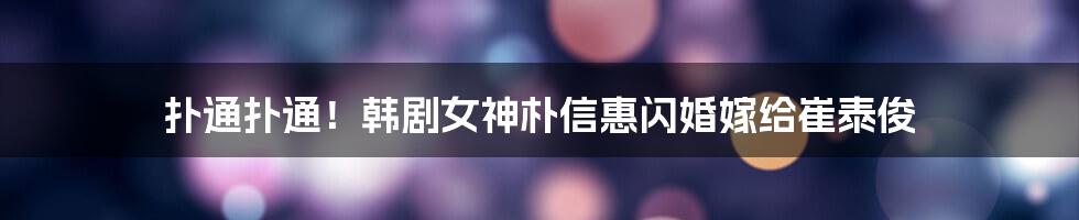 扑通扑通！韩剧女神朴信惠闪婚嫁给崔泰俊