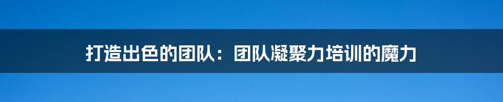 打造出色的团队:团队凝聚力培训的魔力