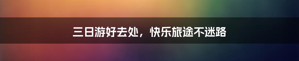 三日游好去处,快乐旅途不迷路