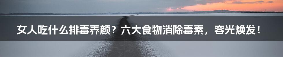 女人吃什么排毒养颜?六大食物消除毒素,容光焕发!