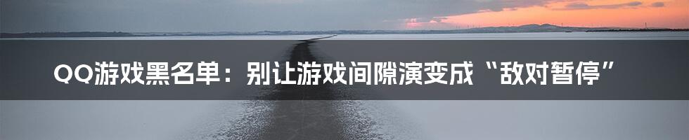 QQ游戏黑名单:别让游戏间隙演变成“敌对暂停”