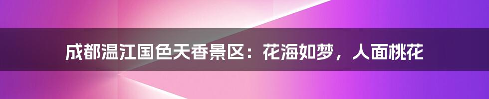 成都温江国色天香景区:花海如梦,人面桃花