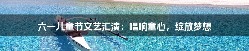 六一儿童节文艺汇演:唱响童心,绽放梦想