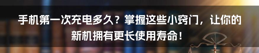 手机第一次充电多久?掌握这些小窍门,让你的新机拥有更长使用寿命!