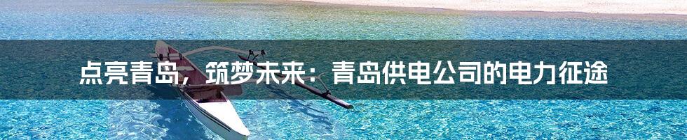 点亮青岛,筑梦未来:青岛供电公司的电力征途