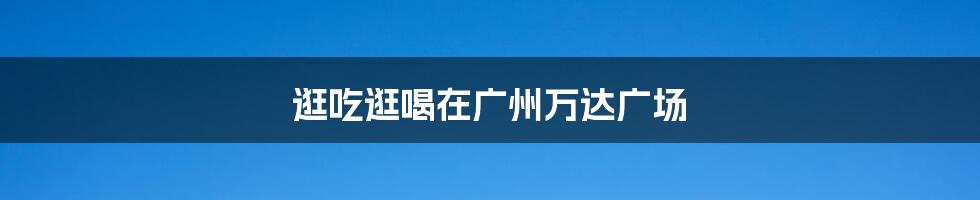 逛吃逛喝在广州万达广场