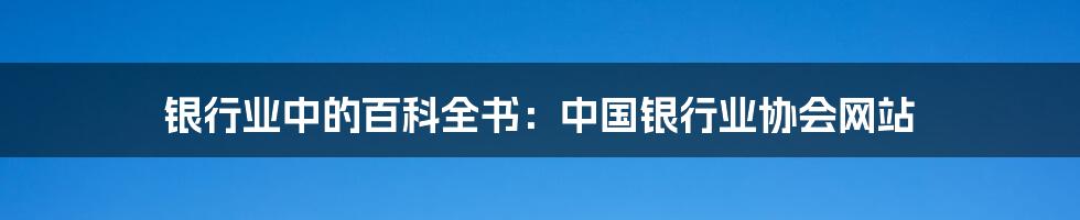 银行业中的百科全书：中国银行业协会网站