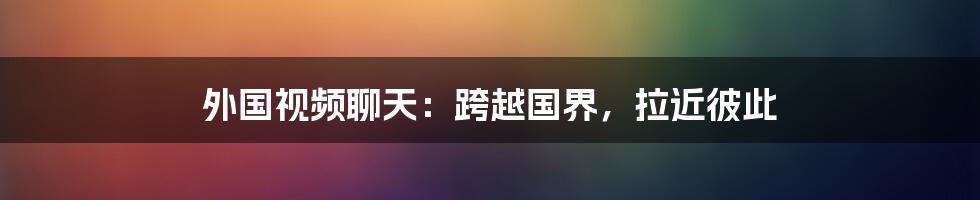 外国视频聊天:跨越国界,拉近彼此