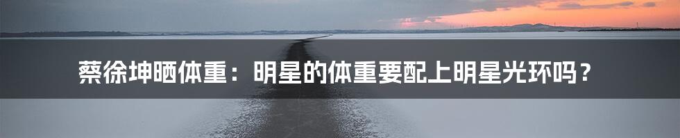 蔡徐坤晒体重:明星的体重要配上明星光环吗?