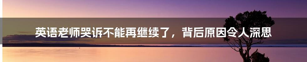 英语老师哭诉不能再继续了，背后原因令人深思