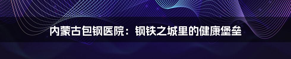 内蒙古包钢医院:钢铁之城里的健康堡垒