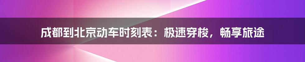 成都到北京动车时刻表:极速穿梭,畅享旅途