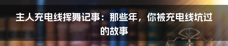主人充电线挥舞记事:那些年,你被充电线坑过的故事