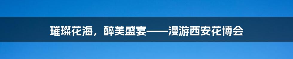璀璨花海,醉美盛宴——漫游西安花博会