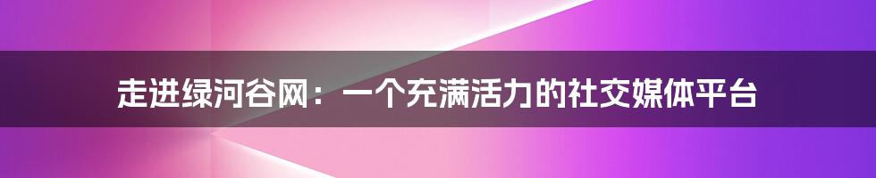 走进绿河谷网：一个充满活力的社交媒体平台