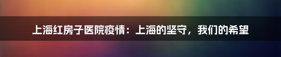上海红房子医院疫情：上海的坚守，我们的希望
