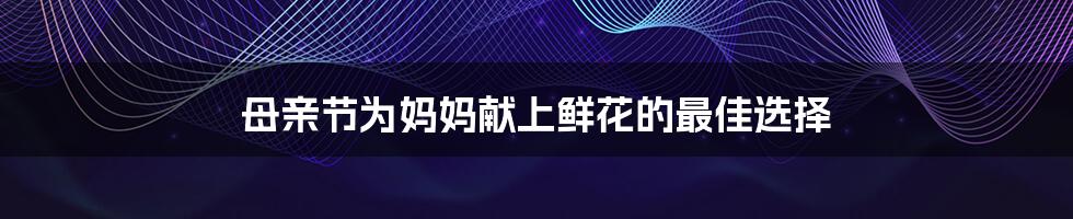 母亲节为妈妈献上鲜花的最佳选择
