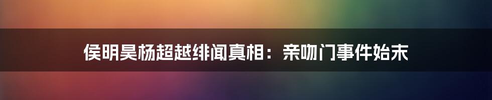 侯明昊杨超越绯闻真相:亲吻门事件始末