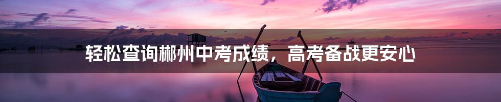 轻松查询郴州中考成绩，高考备战更安心