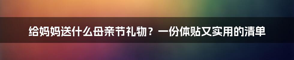 给妈妈送什么母亲节礼物?一份体贴又实用的清单